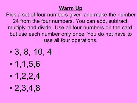 Warm Up Pick a set of four numbers given and make the number 24 from the four numbers. You can add, subtract, multiply and divide. Use all four numbers.