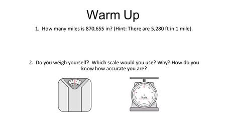 Warm Up 1. How many miles is 870,655 in? (Hint: There are 5,280 ft in 1 mile). 2. Do you weigh yourself? Which scale would you use? Why? How do you know.