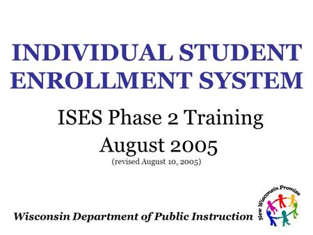 Wisconsin Department of Public Instruction INDIVIDUAL STUDENT ENROLLMENT SYSTEM ISES Phase 2 Training August 2005 (revised August 10, 2005)