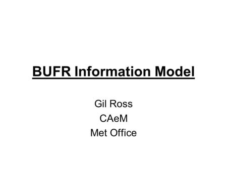 BUFR Information Model Gil Ross CAeM Met Office. BUFR Most BUFR Documentation is not easily understood –It treats it as a Decoding process Note – not.