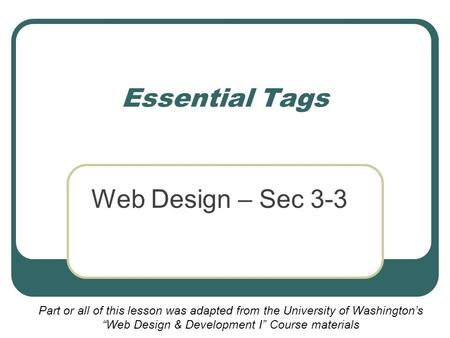 Essential Tags Web Design – Sec 3-3 Part or all of this lesson was adapted from the University of Washington’s “Web Design & Development I” Course materials.