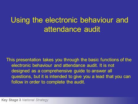 Key Stage 3 National Strategy Using the electronic behaviour and attendance audit This presentation takes you through the basic functions of the electronic.