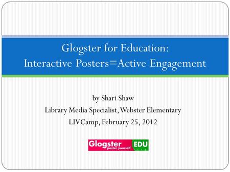 By Shari Shaw Library Media Specialist, Webster Elementary LIVCamp, February 25, 2012 Glogster for Education: Interactive Posters=Active Engagement.