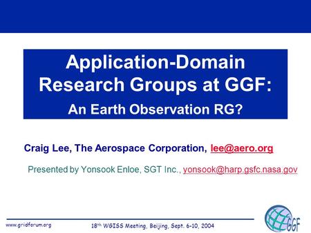 Www.gridforum.org 18 th WGISS Meeting, Beijing, Sept. 6-10, 2004 Application-Domain Research Groups at GGF: An Earth Observation RG? Craig Lee, The Aerospace.