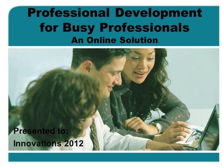 Professional Development for Busy Professionals An Online Solution Presented to: Innovations 2012.