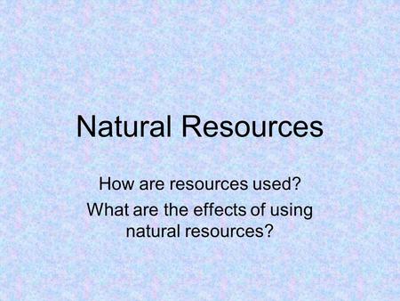 Natural Resources How are resources used? What are the effects of using natural resources?