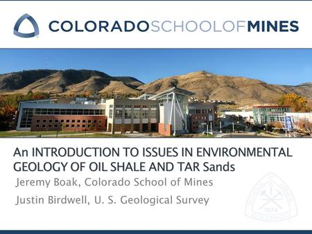 An INTRODUCTION TO ISSUES IN ENVIRONMENTAL GEOLOGY OF OIL SHALE AND TAR Sands Jeremy Boak, Colorado School of Mines Justin Birdwell, U. S. Geological Survey.