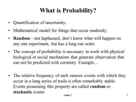 Week 11 What is Probability? Quantification of uncertainty. Mathematical model for things that occur randomly. Random – not haphazard, don’t know what.