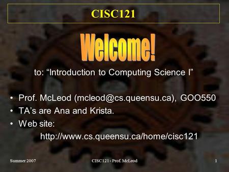Summer 2007CISC121 - Prof. McLeod1 CISC121 to: “Introduction to Computing Science I” Prof. McLeod GOO550 TA’s are Ana and Krista.