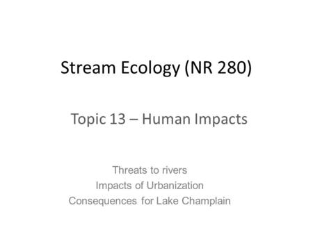 Stream Ecology (NR 280) Topic 13 – Human Impacts Threats to rivers Impacts of Urbanization Consequences for Lake Champlain.