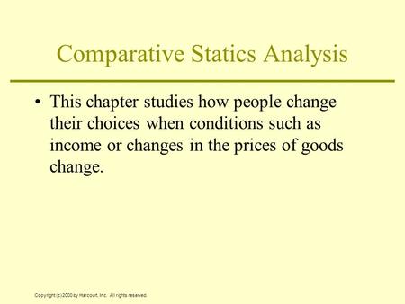 Copyright (c) 2000 by Harcourt, Inc. All rights reserved. Comparative Statics Analysis This chapter studies how people change their choices when conditions.
