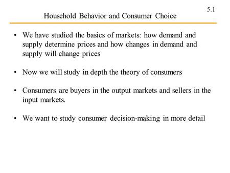 5.1 Household Behavior and Consumer Choice We have studied the basics of markets: how demand and supply determine prices and how changes in demand and.