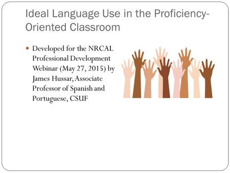 Ideal Language Use in the Proficiency- Oriented Classroom Developed for the NRCAL Professional Development Webinar (May 27, 2015) by James Hussar, Associate.