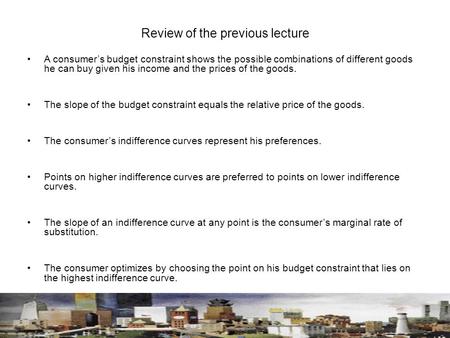 Review of the previous lecture A consumer’s budget constraint shows the possible combinations of different goods he can buy given his income and the prices.