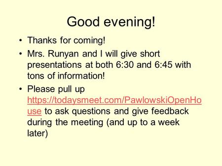 Good evening! Thanks for coming! Mrs. Runyan and I will give short presentations at both 6:30 and 6:45 with tons of information! Please pull up https://todaysmeet.com/PawlowskiOpenHo.