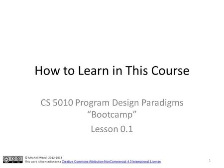 How to Learn in This Course CS 5010 Program Design Paradigms “Bootcamp” Lesson 0.1 © Mitchell Wand, 2012-2014 This work is licensed under a Creative Commons.