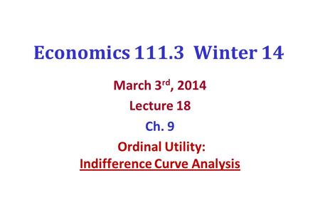 Economics 111.3 Winter 14 March 3 rd, 2014 Lecture 18 Ch. 9 Ordinal Utility: Indifference Curve Analysis.