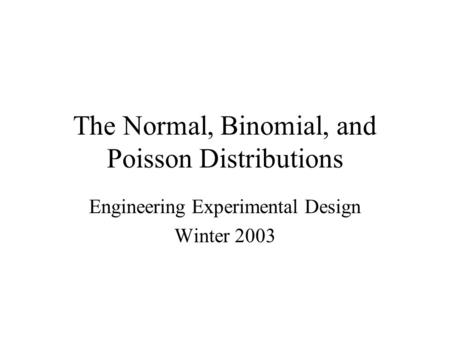 The Normal, Binomial, and Poisson Distributions Engineering Experimental Design Winter 2003.
