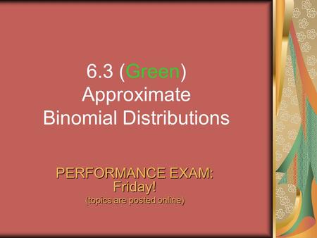6.3 (Green) Approximate Binomial Distributions PERFORMANCE EXAM: Friday! (topics are posted online)