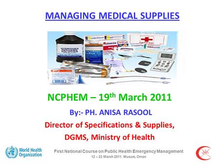 First National Course on Public Health Emergency Management 12 – 23 March 2011. Muscat, Oman MANAGING MEDICAL SUPPLIES NCPHEM – 19 th March 2011 By:- PH.