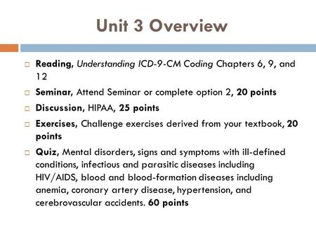 Unit 3 Overview Reading, Understanding ICD-9-CM Coding Chapters 6, 9, and 12 Seminar, Attend Seminar or complete option 2, 20 points Discussion, HIPAA,