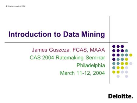 © Deloitte Consulting, 2004 Introduction to Data Mining James Guszcza, FCAS, MAAA CAS 2004 Ratemaking Seminar Philadelphia March 11-12, 2004.
