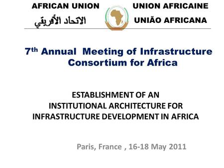 Paris, France, 16-18 May 2011 ESTABLISHMENT OF AN INSTITUTIONAL ARCHITECTURE FOR INFRASTRUCTURE DEVELOPMENT IN AFRICA 7 th Annual Meeting of Infrastructure.