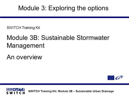 SWITCH Training Kit: Module 3B – Sustainable Urban Drainage Module 3: Exploring the options SWITCH Training Kit Module 3B: Sustainable Stormwater Management.