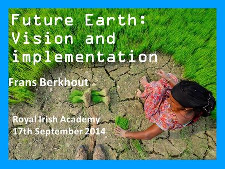 Future Earth: Vision and implementation Royal Irish Academy 17th September 2014 Frans Berkhout.