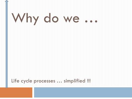 Why do we … Life cycle processes … simplified !!!.