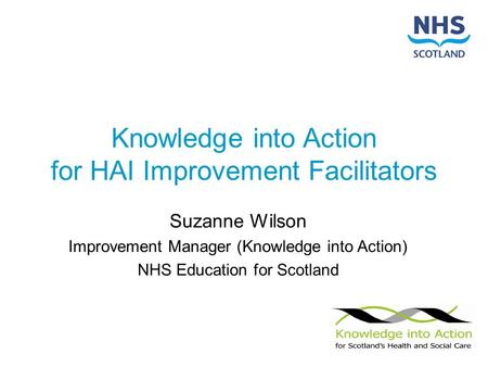 Knowledge into Action for HAI Improvement Facilitators Suzanne Wilson Improvement Manager (Knowledge into Action) NHS Education for Scotland.