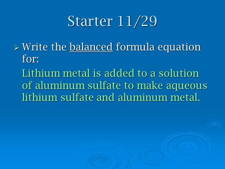 Starter 11/29  Write the balanced formula equation for: Lithium metal is added to a solution of aluminum sulfate to make aqueous lithium sulfate and aluminum.