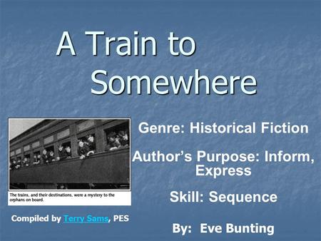 A Train to Somewhere Genre: Historical Fiction Author’s Purpose: Inform, Express Skill: Sequence By: Eve Bunting Compiled by Terry Sams, PESTerry Sams.