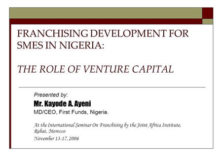 FRANCHISING DEVELOPMENT FOR SMES IN NIGERIA: THE ROLE OF VENTURE CAPITAL Presented by: Mr. Kayode A. Ayeni MD/CEO, First Funds, Nigeria. At the International.