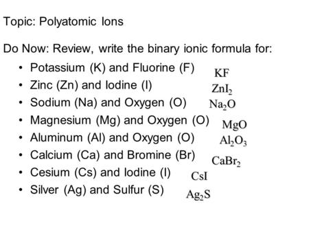 Topic: Polyatomic Ions Do Now: Review, write the binary ionic formula for: Potassium (K) and Fluorine (F) Zinc (Zn) and Iodine (I) Sodium (Na) and Oxygen.