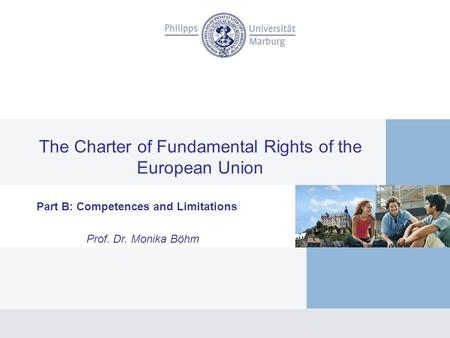 The Charter of Fundamental Rights of the European Union Part B: Competences and Limitations Prof. Dr. Monika Böhm.