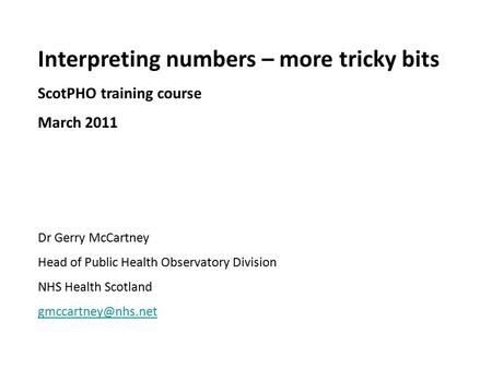 Interpreting numbers – more tricky bits ScotPHO training course March 2011 Dr Gerry McCartney Head of Public Health Observatory Division NHS Health Scotland.
