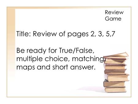 Review Game Title: Review of pages 2, 3, 5,7 Be ready for True/False, multiple choice, matching, maps and short answer.