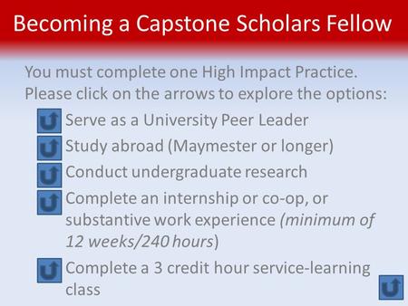 Becoming a Capstone Scholars Fellow You must complete one High Impact Practice. Please click on the arrows to explore the options: Serve as a University.