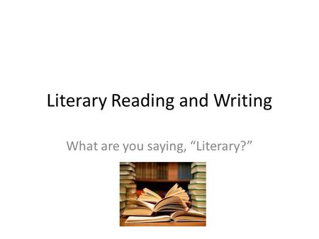 Literary Reading and Writing What are you saying, “Literary?”