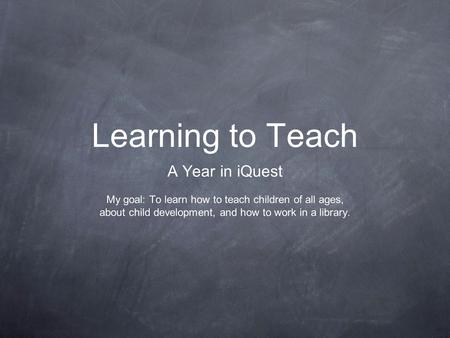 Learning to Teach A Year in iQuest My goal: To learn how to teach children of all ages, about child development, and how to work in a library.