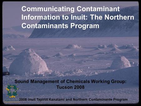 Communicating Contaminant Information to Inuit: The Northern Contaminants Program Sound Management of Chemicals Working Group: Tucson 2008 2008 Inuit Tapiriit.