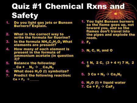 Quiz #1 Chemical Rxns and Safety 1.Do you light gas jets or Bunsen Burners? Explain. 2.What is the correct way to write the formula for fluorine? 3.In.