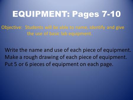 EQUIPMENT: Pages 7-10 Objective: Students will be able to name, identify and give the use of basic lab equipment. Write the name and use of each piece.