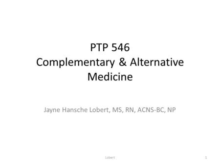 PTP 546 Complementary & Alternative Medicine Jayne Hansche Lobert, MS, RN, ACNS-BC, NP 1Lobert.