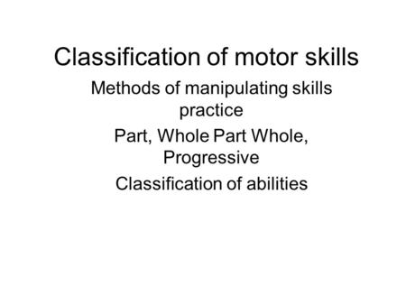 Classification of motor skills Methods of manipulating skills practice Part, Whole Part Whole, Progressive Classification of abilities.
