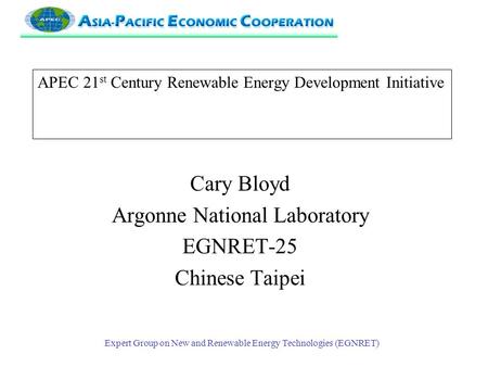 Expert Group on New and Renewable Energy Technologies (EGNRET) APEC 21 st Century Renewable Energy Development Initiative Cary Bloyd Argonne National Laboratory.