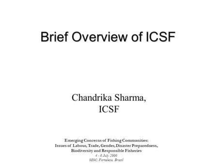 Brief Overview of ICSF Chandrika Sharma, ICSF Emerging Concerns of Fishing Communities: Issues of Labour, Trade, Gender, Disaster Preparedness, Biodiversity.