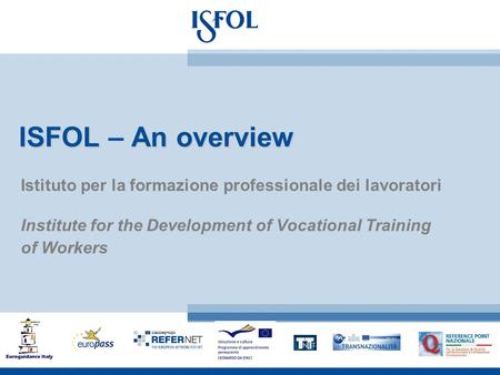 ISFOLAn overview ISFOL – An overview Istituto per la formazione professionale dei lavoratori Institute for the Development of Vocational Training of Workers.