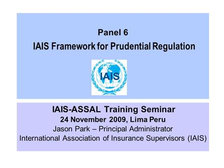 Panel 6 IAIS Framework for Prudential Regulation IAIS-ASSAL Training Seminar 24 November 2009, Lima Peru Jason Park – Principal Administrator International.